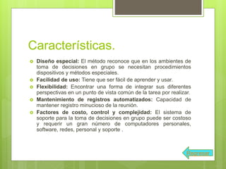 Características.
 Diseño especial: El método reconoce que en los ambientes de
toma de decisiones en grupo se necesitan procedimientos
dispositivos y métodos especiales.
 Facilidad de uso: Tiene que ser fácil de aprender y usar.
 Flexibilidad: Encontrar una forma de integrar sus diferentes
perspectivas en un punto de vista común de la tarea por realizar.
 Mantenimiento de registros automatizados: Capacidad de
mantener registro minucioso de la reunión.
 Factores de costo, control y complejidad: El sistema de
soporte para la toma de decisiones en grupo puede ser costoso
y requerir un gran número de computadores personales,
software, redes, personal y soporte .
Regresar
 