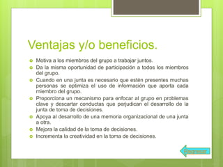 Ventajas y/o beneficios.
 Motiva a los miembros del grupo a trabajar juntos.
 Da la misma oportunidad de participación a todos los miembros
del grupo.
 Cuando en una junta es necesario que estén presentes muchas
personas se optimiza el uso de información que aporta cada
miembro del grupo.
 Proporciona un mecanismo para enfocar al grupo en problemas
clave y descartar conductas que perjudican el desarrollo de la
junta de toma de decisiones.
 Apoya al desarrollo de una memoria organizacional de una junta
a otra.
 Mejora la calidad de la toma de decisiones.
 Incrementa la creatividad en la toma de decisiones.
Regresar
 
