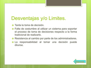 Desventajas y/o Limites.
 Tarda la toma de decisión.
 Falta de costumbre al utilizar un sistema para soportar
el proceso de toma de decisiones respecto a la forma
tradicional de realizarlo.
 Resistencia al cambio por parte de los administradores.
 La responsabilidad al tomar una decisión puede
diluirse.
Regresar
 