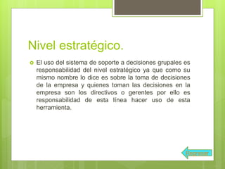 Nivel estratégico.
 El uso del sistema de soporte a decisiones grupales es
responsabilidad del nivel estratégico ya que como su
mismo nombre lo dice es sobre la toma de decisiones
de la empresa y quienes toman las decisiones en la
empresa son los directivos o gerentes por ello es
responsabilidad de esta línea hacer uso de esta
herramienta.
Regresar
 