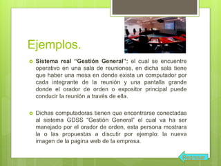 Ejemplos.
 Sistema real “Gestión General”: el cual se encuentre
operativo en una sala de reuniones, en dicha sala tiene
que haber una mesa en donde exista un computador por
cada integrante de la reunión y una pantalla grande
donde el orador de orden o expositor principal puede
conducir la reunión a través de ella.
 Dichas computadoras tienen que encontrarse conectadas
al sistema GDSS “Gestión General” el cual va ha ser
manejado por el orador de orden, esta persona mostrara
la o las propuestas a discutir por ejemplo: la nueva
imagen de la pagina web de la empresa.
Regresar
 
