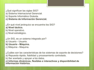 ¿Qué significan las siglas SIG?
a) Sistema Internacional Gerencial.
b) Soporte Informático Gratuita.
c) Sistema de Información Gerencial.
¿En qué nivel jerárquico se encuentra los SIG?
a) Nivel táctico.
b) Nivel operativo.
c) Nivel estratégico.
¿Un SIG, es un sistema integrado por?
a) Usuario - Usuario.
b) Usuario - Máquina.
c) Máquina - Maquina.
¿Cuáles son las características de los sistemas de soporte de decisiones?
a) Repuesta rápida, fiabilidad y procesamiento controlado.
b) Ser acertado y apoyan a los datos.
c) Informes dinámicos, flexibles e interactivos y disponibilidad de
información histórica.
 