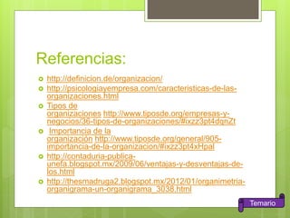 Referencias:
 http://definicion.de/organizacion/
 http://psicologiayempresa.com/caracteristicas-de-las-
organizaciones.html
 Tipos de
organizaciones http://www.tiposde.org/empresas-y-
negocios/36-tipos-de-organizaciones/#ixzz3pt4dqnZt
 Importancia de la
organización http://www.tiposde.org/general/905-
importancia-de-la-organizacion/#ixzz3pt4xHpal
 http://contaduria-publica-
unefa.blogspot.mx/2009/06/ventajas-y-desventajas-de-
los.html
 http://thesmadruga2.blogspot.mx/2012/01/organimetria-
organigrama-un-organigrama_3038.html
Temario
 