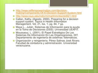  http://www.selfempoweringtips.com/decision-
making/Components-Of-A-Decision-Support-System.html
 http://www.csus.edu/indiv/m/martinm/dss/sld021.html
 Callan, Kathy. (Agosto, 2000). Preparing for a decision
support system. Topics in Health Information
Management. Vol. 21, Iss. 1; pg. 84, 7 pp.
 Maya L., Julián. Sistemas de Información para la ayuda
en la Toma de Decisiones (DSS). Universidad UEAFIT.
 Moussaoui, L. (2001). El Papel Estratégico De Los
Sistemas De Información En Las Organizaciones. DIT.
Departamento de ingeniería de sistemas Telemáticos.
 Organización y reingeniería. Pérez Salinas José Álvaro.
Facultad de contaduría y administración. Universidad
veracruzana.
 