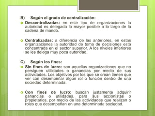 B) Según el grado de centralización:
 Descentralizadas: en este tipo de organizaciones la
autoridad es delegada lo mayor posible a lo largo de la
cadena de mando.
 Centralizadas: a diferencia de las anteriores, en estas
organizaciones la autoridad de toma de decisiones está
concentrada en el sector superior. A los niveles inferiores
se les delega muy poca autoridad.
C) Según los fines:
 Sin fines de lucro: son aquellas organizaciones que no
persiguen utilidades o ganancias por medio de sus
actividades. Los objetivos por los que se crean tienen que
ver con desempeñar algún rol o función dentro de una
sociedad determinada.
 Con fines de lucro: buscan justamente adquirir
ganancias o utilidades, para sus accionistas o
propietarios, por medio de las actividades que realizan o
roles que desempeñan en una determinada sociedad.
 