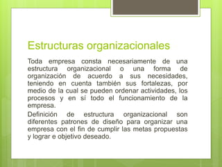 Toda empresa consta necesariamente de una
estructura organizacional o una forma de
organización de acuerdo a sus necesidades,
teniendo en cuenta también sus fortalezas, por
medio de la cual se pueden ordenar actividades, los
procesos y en sí todo el funcionamiento de la
empresa.
Definición de estructura organizacional son
diferentes patrones de diseño para organizar una
empresa con el fin de cumplir las metas propuestas
y lograr e objetivo deseado.
Estructuras organizacionales
 