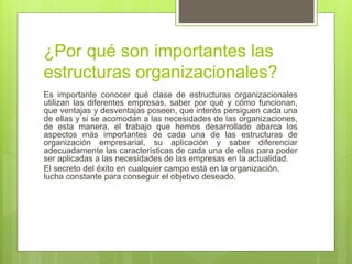 Es importante conocer qué clase de estructuras organizacionales
utilizan las diferentes empresas, saber por qué y cómo funcionan,
que ventajas y desventajas poseen, que interés persiguen cada una
de ellas y si se acomodan a las necesidades de las organizaciones,
de esta manera, el trabajo que hemos desarrollado abarca los
aspectos más importantes de cada una de las estructuras de
organización empresarial, su aplicación y saber diferenciar
adecuadamente las características de cada una de ellas para poder
ser aplicadas a las necesidades de las empresas en la actualidad.
El secreto del éxito en cualquier campo está en la organización,
lucha constante para conseguir el objetivo deseado.
¿Por qué son importantes las
estructuras organizacionales?
 