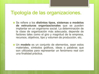 Tipología de las organizaciones.
 Se refiere a los distintos tipos, sistemas o modelos
de estructuras organizacionales que se pueden
implantar en un organismo social. La determinación de
la clase de organización más adecuada, depende de
factores tales como el giro y magnitud de la empresa,
recursos, objetivos, tipo y volumen de producción, etc.
 Un modelo es un conjunto de elementos, sean estos
materiales, símbolos gráficos, ideas o palabras que
son utilizadas para representar un fenómeno real con
una finalidad práctica.
 