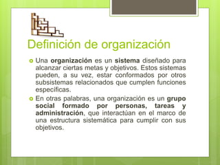  Una organización es un sistema diseñado para
alcanzar ciertas metas y objetivos. Estos sistemas
pueden, a su vez, estar conformados por otros
subsistemas relacionados que cumplen funciones
específicas.
 En otras palabras, una organización es un grupo
social formado por personas, tareas y
administración, que interactúan en el marco de
una estructura sistemática para cumplir con sus
objetivos.
Definición de organización
 