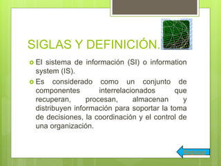 SIGLAS Y DEFINICIÓN.
 El sistema de información (SI) o information
system (IS).
 Es considerado como un conjunto de
componentes interrelacionados que
recuperan, procesan, almacenan y
distribuyen información para soportar la toma
de decisiones, la coordinación y el control de
una organización.
Regresar
 