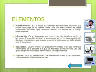 ELEMENTOS
 Procedimientos: Es el modo de ejecutar determinadas acciones que
suelen realizarse de la misma forma, con una serie común de pasos
claramente definidos, que permiten realizar una ocupación o trabajo
correctamente.
 Información: Es un fenómeno que proporciona significado o sentido a
las cosas. En sentido general, la información es un conjunto organizado
de datos procesados, que constituyen un mensaje sobre un determinado
ente o fenómeno.
 Usuarios: El usuario final de un producto informático (bien sea hardware
o software), es la persona a la que va destinada dicho producto una vez
que ha superado las fases de desarrollo correspondientes.
 Equipos: Es el equipo necesario para la comunicación, el procesamiento
y almacenamiento de la información.
Regresar
 
