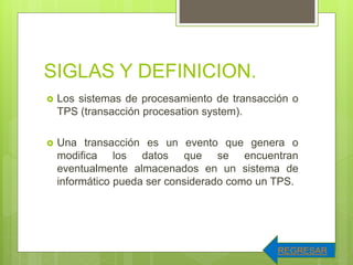 SIGLAS Y DEFINICION.
 Los sistemas de procesamiento de transacción o
TPS (transacción procesation system).
 Una transacción es un evento que genera o
modifica los datos que se encuentran
eventualmente almacenados en un sistema de
informático pueda ser considerado como un TPS.
REGRESAR
 