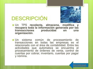 DESCRIPCIÓN
 Un TPS recolecta, almacena, modifica y
recupera toda la información generada por las
transacciones producidas en una
organización.
 Un sistema común de procesamiento de
transacciones en todas las empresas es el
relacionado con el área de contabilidad. Entre las
actividades que automatiza se encuentra el
procesamiento de órdenes de venta, control de
cuentas por cobrar, inventario, cuentas por pagar
y nómina.
REGRESAR
 