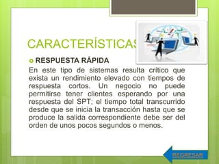 CARACTERÍSTICAS.
 RESPUESTA RÁPIDA
En este tipo de sistemas resulta crítico que
exista un rendimiento elevado con tiempos de
respuesta cortos. Un negocio no puede
permitirse tener clientes esperando por una
respuesta del SPT; el tiempo total transcurrido
desde que se inicia la transacción hasta que se
produce la salida correspondiente debe ser del
orden de unos pocos segundos o menos.
REGRESAR
 