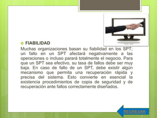  FIABILIDAD
Muchas organizaciones basan su fiabilidad en los SPT;
un fallo en un SPT afectará negativamente a las
operaciones o incluso parará totalmente el negocio. Para
que un SPT sea efectivo, su tasa de fallos debe ser muy
baja. En caso de fallo de un SPT, debe existir algún
mecanismo que permita una recuperación rápida y
precisa del sistema. Esto convierte en esencial la
existencia procedimientos de copia de seguridad y de
recuperación ante fallos correctamente diseñados.
REGRESAR
 