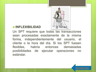  INFLEXIBILIDAD
Un SPT requiere que todas las transacciones
sean procesadas exactamente de la misma
forma, independientemente del usuario, el
cliente o la hora del día. Si los SPT fuesen
flexibles, habría entonces demasiadas
posibilidades de ejecutar operaciones no
estándar.
REGRESAR
 
