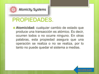 PROPIEDADES.
 Atomicidad: cualquier cambio de estado que
produce una transacción es atómico. Es decir,
ocurren todos o no ocurre ninguno. En otras
palabras, esta propiedad asegura que una
operación se realiza o no se realiza, por lo
tanto no puede quedar el sistema a medias.
REGRESAR
 