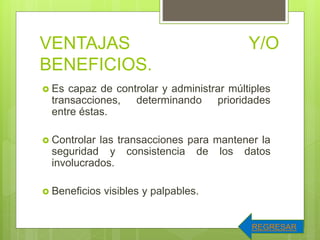 VENTAJAS Y/O
BENEFICIOS.
 Es capaz de controlar y administrar múltiples
transacciones, determinando prioridades
entre éstas.
 Controlar las transacciones para mantener la
seguridad y consistencia de los datos
involucrados.
 Beneficios visibles y palpables.
REGRESAR
 