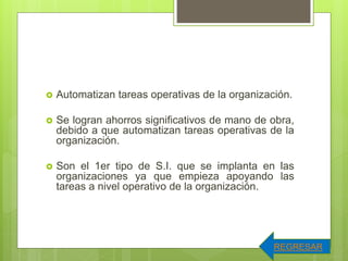  Automatizan tareas operativas de la organización.
 Se logran ahorros significativos de mano de obra,
debido a que automatizan tareas operativas de la
organización.
 Son el 1er tipo de S.I. que se implanta en las
organizaciones ya que empieza apoyando las
tareas a nivel operativo de la organización.
REGRESAR
 