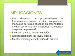 IMPLICACIONES
 Los sistemas de procesamiento de
transacciones pueden sustituir los procesos
manuales por otros basados en ordenadores,
motivo por el cual en ocasiones se suscitan
despidos de personal.
 Inversión para su implementación.
 Capacitación para los involucrados.
 Mantenimiento y actualización de sistema
REGRESAR
 