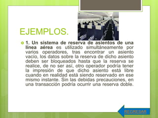 EJEMPLOS.
 1. Un sistema de reserva de asientos de una
línea aérea es utilizado simultáneamente por
varios operadores, tras encontrar un asiento
vacío, los datos sobre la reserva de dicho asiento
deben ser bloqueados hasta que la reserva se
realice, de no ser así, otro operador podría tener
la impresión de que dicho asiento está libre
cuando en realidad está siendo reservado en ese
mismo instante. Sin las debidas precauciones, en
una transacción podría ocurrir una reserva doble.
REGRESAR
 