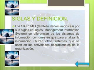 SIGLAS Y DEFINICION.
 Los SIG o MIS (también denominados así por
sus siglas en inglés: Management Information
System) se diferencian de los sistemas de
información comunes en que para analizar la
información utilizan otros sistemas que se
usan en las actividades operacionales de la
organización.
Regresar
 