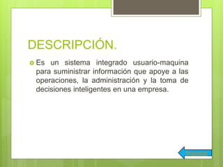 DESCRIPCIÓN.
 Es un sistema integrado usuario-maquina
para suministrar información que apoye a las
operaciones, la administración y la toma de
decisiones inteligentes en una empresa.
Regresar
 