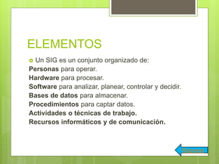 ELEMENTOS
 Un SIG es un conjunto organizado de:
Personas para operar.
Hardware para procesar.
Software para analizar, planear, controlar y decidir.
Bases de datos para almacenar.
Procedimientos para captar datos.
Actividades o técnicas de trabajo.
Recursos informáticos y de comunicación.
Regresar
 