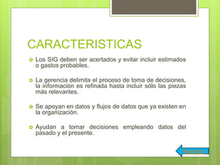 CARACTERISTICAS
 Los SIG deben ser acertados y evitar incluir estimados
o gastos probables.
 La gerencia delimita el proceso de toma de decisiones,
la información es refinada hasta incluir sólo las piezas
más relevantes.
 Se apoyan en datos y flujos de datos que ya existen en
la organización.
 Ayudan a tomar decisiones empleando datos del
pasado y el presente.
Regresar
 