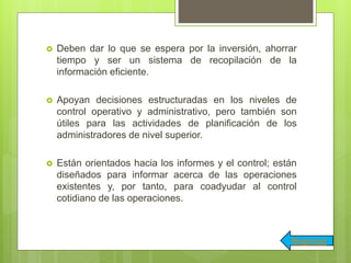  Deben dar lo que se espera por la inversión, ahorrar
tiempo y ser un sistema de recopilación de la
información eficiente.
 Apoyan decisiones estructuradas en los niveles de
control operativo y administrativo, pero también son
útiles para las actividades de planificación de los
administradores de nivel superior.
 Están orientados hacia los informes y el control; están
diseñados para informar acerca de las operaciones
existentes y, por tanto, para coadyudar al control
cotidiano de las operaciones.
Regresar
 