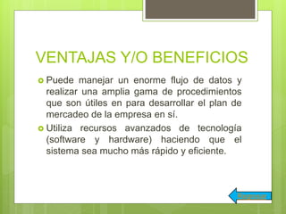 VENTAJAS Y/O BENEFICIOS
 Puede manejar un enorme flujo de datos y
realizar una amplia gama de procedimientos
que son útiles en para desarrollar el plan de
mercadeo de la empresa en sí.
 Utiliza recursos avanzados de tecnología
(software y hardware) haciendo que el
sistema sea mucho más rápido y eficiente.
Regresar
 