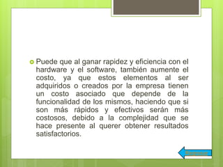  Puede que al ganar rapidez y eficiencia con el
hardware y el software, también aumente el
costo, ya que estos elementos al ser
adquiridos o creados por la empresa tienen
un costo asociado que depende de la
funcionalidad de los mismos, haciendo que si
son más rápidos y efectivos serán más
costosos, debido a la complejidad que se
hace presente al querer obtener resultados
satisfactorios.
Regresar
 