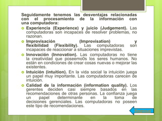 Seguidamente tenemos las desventajas relacionadas
con el procesamiento de la información con
una computadora:
 Experiencia (Experience) y juicio (Judgement). Las
computadoras son incapaces de resolver problemas, no
razonan.
 Improvisación (Improvisation) y
flexibilidad (Flexibility). Las computadoras son
incapaces de reaccionar a situaciones imprevistas.
 Innovación (Innovation). Las computadoras no tiene
la creatividad que poseemo0s los seres humanos. No
están en condiciones de crear cosas nuevas o mejorar las
existentes.
 Intuición (intuition). En la vida social la intuición juega
un papel muy importante. Las computadoras carecen de
intuición.
 Calidad de la información (information quality). Los
gerentes deciden casi siempre basados en las
recomendaciones de otras personas. La confianza juega
un papel determinante en la toma de
decisiones gerenciales. Las computadoras no poseen
este tipo de recomendaciones.
Regresar
 