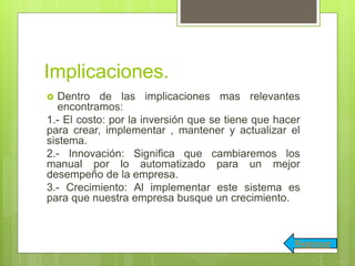Implicaciones.
 Dentro de las implicaciones mas relevantes
encontramos:
1.- El costo: por la inversión que se tiene que hacer
para crear, implementar , mantener y actualizar el
sistema.
2.- Innovación: Significa que cambiaremos los
manual por lo automatizado para un mejor
desempeño de la empresa.
3.- Crecimiento: Al implementar este sistema es
para que nuestra empresa busque un crecimiento.
Regresar
 