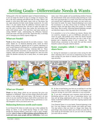 Setting Goals—Differentiate Needs & Wants
Setting goals is the most important aspect in financial planning, as     many cases where people end up purchasing products because
it sets our target for which we have to arrange our resources. But       the advertisement of the same aroused a deep yearning for it and
this is the most confusing and difficult task for many. When I ask       they were convinced that it is a need. It has been seen that when
people to write down their goals, many write as: big house, big          you yourself don’t understand your needs, you may easily con-
car, super education for kids, exotic foreign vacation etc. It is only   fuse wants for needs. For many, financial planning is not a need
when I sit and explain them the difference between needs and             but investment is. So they always keep on looking for those
wants or what compromise they will have to make with their cur-          products which will help them make more money in a shorter
rent life style to achieve those, they realise the real picture and      time frame. But in reality, following financial planning concepts
settle with realistic goals. You must have read many articles on         can help them improve their financial life, for the better.
setting SMART Goals…understanding the difference between
needs and wants will help you do that. Apart from this, it will help     It is unrealistic to try to live without any desires. Desires fuel
you in managing your family expense budget too.                          our creativity, energize us, give us fulfillment, and push us to
                                                                         reach our goals. But problem arises when the desires become
What are Needs?                                                          your needs. Suddenly your desire puts you into a state of des-
                                                                         peration and a desperate person is not a rational one. One
Needs are those things that provide for our daily existence – food,      should always concentrate on the needs first and then stretch
water, shelter etc. In financial planning terms, needs are those         himself to achieve the goals which he desires.
things which cannot be ignored and are of utmost importance to
your overall financial well-being for e.g. settling emergency fund,      Some examples which I would like to
buying adequate insurance coverage, reducing debt etc. These             share here:
come under absolute necessities or near necessities. Personal care
expense, child care expenses, reliable transport etc. does not come      1.  Saving for retirement is a need and so does saving for chil-
under the absolute necessity but is nearly there; we cannot ignore       dren’s education, but it’s not wise to compromise on your retire-
these.                                                                   ment savings for your desire to educate your child from a for-
                                                                         eign university.




What are Wants?                                                          2. Its fine to treat buying your first car as need but it’s not fine
                                                                         to stretch your loan to such an extent that it will hamper your
Wants are those things which are not necessary but gives you             long term savings for your child’s education or your retirement.
happiness or fulfillment. These are those things which give justifi-     3. If you don’t understand your insurance need and keep on
cation to your attitude and social status. Like having a car may         purchasing policies with the view of generating returns, you
come in as your need but having an Audi will be your desire, hav-        may end up being underinsured and in case of a mishap, the
ing own house may be your need but having pent-house or sea-             family would find it difficult to meet their ongoing expenses and
side bungalow will be your desire and so on.                             the future goals.

Balancing between needs and wants                                        Your financial future is in your hands. Financial planning is the
                                                                         key. Use your finances wisely towards your needs and wants.
In our financial life where we really mess up is when suddenly the       You may achieve what you want in a longer time frame; the
things we desire, in our minds become things we need. Even               good thing is that you have taken care of what you need, first. If
though the meaning behind a need and a want is quite straight-           your needs are all well taken care of, you can work on anything
forward, when it comes to differentiating and prioritizing one’s         you want with no worries.
needs and wants, many people still have difficulties. I have seen

 VOLUME 1, ISSUE 1                                                                                                                     Page 3
 