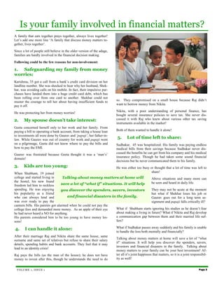 Is your family involved in financial matters?
A family that eats together prays together, always lives together!
Let’s add one more line ‘A family that discuss money matters to-
gether, lives together’.
Since a lot of people still believe in the older version of the adage,
families are hardly involved in the financial decision making.

Following could be the few reasons for non-involvement:

1.  Safeguarding my family from money
worries:
Karishma, 35 got a call from a bank’s credit card division on her
landline number. She was shocked to hear why her husband, Shek-
har, was avoiding calls on his mobile. In fact, their impulsive pur-
chases have landed them into a huge credit card debt, which has
been rolling over from one card to another. Shekhar could not
muster the courage to tell her about having insufficient funds to        so. They compromised on a small house because Raj didn’t
pay it off.                                                              want to borrow money from Nikita.
                                                                         Nikita, with a poor understanding of personal finance, has
He was protecting her from money worries!
                                                                         bought several insurance policies to save tax. She never dis-
2.     My spouse doesn’t take interest:                                  cussed it with Raj who knew about various other tax saving
                                                                         instruments available in the market!
Geeta concerned herself only to her work and her family. From
paying a bill to operating a bank account, from taking a house loan      Both of them wanted to handle it alone!
to investments all were done by Gaurav and ‘papaji’, her father-in-
law. While Gaurav was out of country for work and papaji went
                                                                         5.      Lot of time left to share:
on a pilgrimage, Geeta did not know where to pay the bills and           Sudhakar, 45 was hospitalized. His family was paying endless
how to pay the EMI.                                                      medical bills from their savings because Sudhakar never dis-
Gaurav was frustrated because Geeta thought it was a ‘man’s’             cussed the benefits he can get from his company and his medical
                                                                         insurance policy. Though he had taken some sound financial
domain!
                                                                         decisions but he never communicated them to his family.
3.     Kids are too young:                                               He was either too busy or thought that a lot of time was left to
When Shubham, 19 joined                                                                          share!
college and started living in      Talking about money matters at home will               Above situations and many more can
the hostel, his new found                                                                 be seen and heard in daily life.
freedom led him to reckless       save a lot of “what if” situations. It will help
spending. He was enjoying         you discover the spenders, savers, investors            They may not be acute at the moment
his popularity as a friend                                                                but what if Shekhar loses his job or
who can always lend and              and financial disasters in the family.               Gaurav goes out for a long term as-
was ever ready to pay the                                                                 signment and papaji falls critically ill?
canteen bills. His parents got alarmed when he could not pay the
college fees and demanded more money. As an apple of their eye   What if Shubham starts ignoring his studies as he doesn’t fear
he had never heard a NO for anything.                            about making a living in future? What if Nikita and Raj develop
His parents considered him to be too young to have money les-    a communication gap between them and their married life suf-
sons!                                                            fers?

4.      I can handle it alone:                                           What if Sudhakar passes away suddenly and his family is unable
                                                                         to handle the loss both mentally and financially?
After their marriage Raj and Nikita share the same house, same
                                                                         Talking about money matters at home will save a lot of “what
surname and same set of relatives but refuse to share their salary
                                                                         if” situations. It will help you discover the spenders, savers,
details, spending habits and bank accounts. They feel that it may
                                                                         investors and financial disasters in the family. Talking about
lead to an identity crisis!
                                                                         money matters to your family can be your best investment! Af-
Raj pays the bills (as the man of the house); he does not have           ter all it’s joint happiness that matters, so it is a joint responsibil-
money to invest after this, though he understands the need to do         ity as well!


 VOLUME 1, ISSUE 1                                                                                                                        Page 5
 