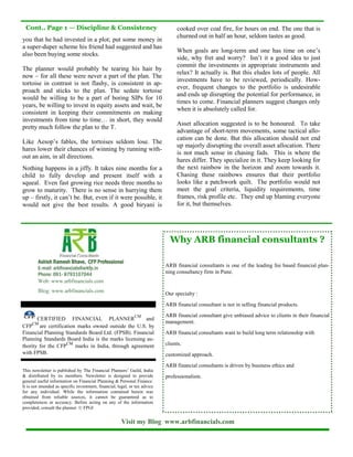 Cont.. Page 1 — Discipline & Consistency                                         cooked over coal fire, for hours on end. The one that is
                                                                                  churned out in half an hour, seldom tastes as good.
you that he had invested in a plot; put some money in
a super-duper scheme his friend had suggested and has
                                                                                  When goals are long-term and one has time on one’s
also been buying some stocks.
                                                                                  side, why fret and worry? Isn’t it a good idea to just
                                                                                  commit the investments in appropriate instruments and
The planner would probably be tearing his hair by
                                                                                  relax? It actually is. But this eludes lots of people. All
now – for all these were never a part of the plan. The
                                                                                  investments have to be reviewed, periodically. How-
tortoise in contrast is not flashy, is consistent in ap-
                                                                                  ever, frequent changes to the portfolio is undesirable
proach and sticks to the plan. The sedate tortoise
                                                                                  and ends up disrupting the potential for performance, in
would be willing to be a part of boring SIPs for 10
                                                                                  times to come. Financial planners suggest changes only
years, be willing to invest in equity assets and wait, be
                                                                                  when it is absolutely called for.
consistent in keeping their commitments on making
investments from time to time… in short, they would
                                                                                  Asset allocation suggested is to be honoured. To take
pretty much follow the plan to the T.
                                                                                  advantage of short-term movements, some tactical allo-
                                                                                  cation can be done. But this allocation should not end
Like Aesop’s fables, the tortoises seldom lose. The
                                                                                  up majorly disrupting the overall asset allocation. There
hares lower their chances of winning by running with-
                                                                                  is not much sense in chasing fads. This is where the
out an aim, in all directions.
                                                                                  hares differ. They specialize in it. They keep looking for
Nothing happens in a jiffy. It takes nine months for a                            the next rainbow in the horizon and zoom towards it.
child to fully develop and present itself with a                                  Chasing these rainbows ensures that their portfolio
squeal. Even fast growing rice needs three months to                              looks like a patchwork quilt. The portfolio would not
grow to maturity. There is no sense in hurrying them                              meet the goal criteria, liquidity requirements, time
up – firstly, it can’t be. But, even if it were possible, it                      frames, risk profile etc. They end up blaming everyone
would not give the best results. A good biryani is                                for it, but themselves.




                                                                               Why ARB financial consultants ?

        Ashish Ramesh Bhave, CFP Professional
        E-mail: arbfinancials@arkfp.in                                       ARB financial consultants is one of the leading fee based financial plan-
        Phone: 091- 8793107044                                               ning consultancy firm in Pune.
        Web: www.arbfinancials.com
        Blog: www.arbfinancials.com
                                                                             Our specialty :

                                                                             ARB financial consultant is not in selling financial products.

                                                               CM            ARB financial consultant give unbiased advice to clients in their financial
       CERTIFIED FINANCIAL PLANNER                    and
     CM                                                                      management.
CFP are certification marks owned outside the U.S. by
Financial Planning Standards Board Ltd. (FPSB). Financial                    ARB financial consultants want to build long term relationship with
Planning Standards Board India is the marks licensing au-
thority for the CFP
                    CM
                       marks in India, through agreement                     clients.
with FPSB.                                                                   customized approach.
                                                                             ARB financial consultants is driven by business ethics and
This newsletter is published by The Financial Planners’ Guild, India
& distributed by its members. Newsletter is designed to provide              professionalism.
general useful information on Financial Planning & Personal Finance.
It is not intended as specific investment, financial, legal, or tax advice
for any individual. While the information contained herein was
obtained from reliable sources, it cannot be guaranteed as to
completeness or accuracy. Before acting on any of the information
provided, consult the planner. © FPGI


                                                       Visit my Blog www.arbfinancials.com
 