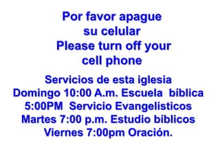 Por favor apague
su celular
Please turn off your
cell phone
Servicios de esta iglesia
Domingo 10:00 A.m. Escuela bíblica
5:00PM Servicio Evangelisticos
Martes 7:00 p.m. Estudio bíblicos
Viernes 7:00pm Oración.

 