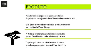 PRODUTO
Apartamentos espaçosos com arquitetura
de primeira para jovens famílias de classe média alta.
Um produto de alta demanda e baixo estoque
na região da Zona Oeste.
A Vila Ipojuca terá apartamentos voltados
para a família com toda a infra-estrutura.
O principal valor da Idea!Zarvos é somar
uma boa planta com uma estética incrível.
 