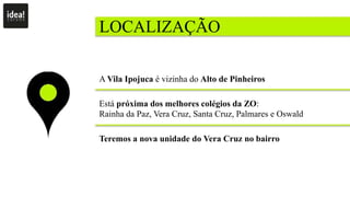 LOCALIZAÇÃO
A Vila Ipojuca é vizinha do Alto de Pinheiros
Está próxima dos melhores colégios da ZO:
Rainha da Paz, Vera Cruz, Santa Cruz, Palmares e Oswald
Teremos a nova unidade do Vera Cruz no bairro
 