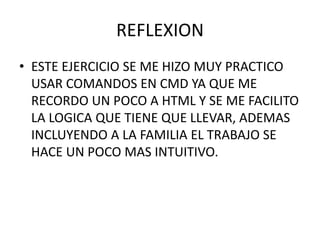 REFLEXION
• ESTE EJERCICIO SE ME HIZO MUY PRACTICO
USAR COMANDOS EN CMD YA QUE ME
RECORDO UN POCO A HTML Y SE ME FACILITO
LA LOGICA QUE TIENE QUE LLEVAR, ADEMAS
INCLUYENDO A LA FAMILIA EL TRABAJO SE
HACE UN POCO MAS INTUITIVO.
 