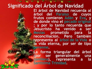 Significado del Árbol de Navidad El árbol de Navidad recuerda al árbol del  Paraíso  de cuyos frutos comieron  Adán  y  Eva , y de donde vino el  pecado original ; y por lo tanto recuerda que Jesucristo ha venido a ser  Mesías  prometido para la reconciliación. Pero también representa al  árbol de la Vida  o la vida eterna, por ser de tipo  perenne . La forma triangular del árbol (por ser generalmente una  conífera ), representa a la  Santísima Trinidad . 