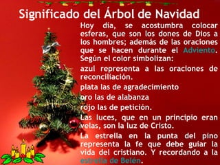 Significado del Árbol de Navidad Hoy día, se acostumbra colocar esferas, que son los dones de Dios a los hombres; además de las oraciones que se hacen durante el  Adviento . Según el color simbolizan: azul representa a las oraciones de reconciliación.  plata las de agradecimiento  oro las de alabanza  rojo las de petición.  Las luces, que en un principio eran velas, son la luz de Cristo. La estrella en la punta del pino representa la fe que debe guiar la vida del cristiano. Y recordando a la  estrella de Belén . 