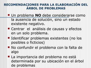 RECOMENDACIONES PARA LA ELABORACIÓN DEL
ÁRBOL DE PROBLEMAS
 Un problema NO debe considerarse como
la ausencia de solución, sino un estado
existente negativo.
 Centrar el análisis de causas y efectos
en un solo problema.
 Identificar problemas existentes (no los
posibles o ficticios)
 No confundir el problema con la falta de
algo
 La importancia del problema no está
determinada por su ubicación en el árbol
de problemas
 