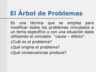 El Árbol de Problemas
Es una técnica que se emplea para
modificar todos los problemas vinculados a
un tema específico o con una situación dada
utilizando el concepto “causa – efecto”.
¿Cuál es el problema?
¿Qué origina el problema?
¿Qué consecuencias produce?
 