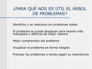 ¿PARA QUÉ NOS ES ÚTIL EL ÁRBOL
DE PROBLEMAS?
 Identifica y se relaciona con problemas reales
 El problema se puede desglosar para hacerlo más
manejable y definirlo de mejor manera
 Mejor comprensión del problema
 Visualizar el problema en forma integral
 Priorizar los problemas o temas según su importancia
 