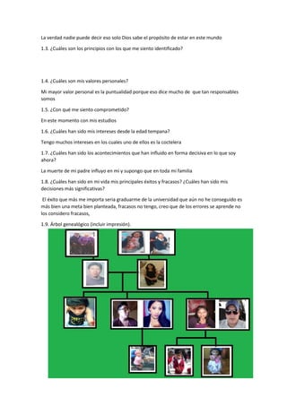 La verdad nadie puede decir eso solo Dios sabe el propósito de estar en este mundo
1.3. ¿Cuáles son los principios con los que me siento identificado?
1.4. ¿Cuáles son mis valores personales?
Mi mayor valor personal es la puntualidad porque eso dice mucho de que tan responsables
somos
1.5. ¿Con qué me siento comprometido?
En este momento con mis estudios
1.6. ¿Cuáles han sido mis intereses desde la edad tempana?
Tengo muchos intereses en los cuales uno de ellos es la coctelera
1.7. ¿Cuáles han sido los acontecimientos que han influido en forma decisiva en lo que soy
ahora?
La muerte de mi padre influyo en mí y supongo que en toda mi familia
1.8. ¿Cuáles han sido en mi vida mis principales éxitos y fracasos? ¿Cuáles han sido mis
decisiones más significativas?
El éxito que más me importa seria graduarme de la universidad que aún no he conseguido es
más bien una meta bien planteada, fracasos no tengo, creo que de los errores se aprende no
los considero fracasos,
1.9. Árbol genealógico (incluir impresión).
 