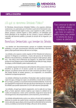 Secretaría de Ambiente
y Ordenamiento Territorial
Departamento de Educación Ambiental
¿A qué se denomina Arbolado Público?
En Mendoza, denominamos Arbolado Público a las especies arbóreas,
autóctonas o no, plantadas por el hombre o parte de la forestación natu-
ral de una determinada región o zona, y que vegetan en calles, caminos,
plazas, parques y demás lugares o sitios públicos y el (arbolado) que
exista plantado en las márgenes de ríos, arroyos y cauces artificiales o
naturales del dominio público y privado al servicio de la irrigación y la
vialidad”.
Beneficios Ambientales que brindan los Árboles
CARTILLA EDUCATIVA
Los árboles son descontaminantes, porque en ciudades densamente
pobladas y con gran concentración vehicular como Mendoza, absorben
gases y fijan partículas tóxicas del aire en sus hojas.
Los árboles y los espacios verdes regulan el CO2 (Dióxido de Carbono) y
aportan O (Oxígeno) al ambiente a través del proceso de fotosíntesis:
Mientras más productivo y saludable sea el espacio verde (parque, plaza,
etc.) más eficaz será la liberación de Oxígeno. Un árbol bien cuidado
producirá más Oxígeno que un árbol debilitado por falta de riego, ataque
de plagas y enfermedades, poda inadecuada, etc.
Los árboles regulan la temperatura del ambiente refrescando el aire: Este
beneficio se percibe en el verano cuando nos acercamos a plazas y
parques. Las plantas toman del aire el calor necesario para llevar el agua
del estado líquido al estado gaseoso y así evaporarlo a la atmósfera
mediante la evapotranspiración.
Los árboles rehidratan la atmósfera: Al absorber calor, la planta transpira
vapor de agua, entrega ese vapor a la atmósfera a través de los estomas
de sus hojas, y produce un aumento de la humedad ambiente. A esto hay
que agregarle la evaporación del agua de lluvia retenida por las copas de
los árboles que puede representar un 20 % del volumen precipitado.
Los árboles, al igual que toda la vegetación, con la caída de sus hojas,
flores y frutos aportan materia orgánica que mejora la calidad de los
suelos al incorporarse a éstos como nutrientes, luego de la tarea de los
microorganismos descomponedores (como bacterias y las lombrices).
Los árboles del pedemonte, junto a sus raíces y el resto de la vegetación,
detienen la erosión de suelos frente a aluviones, protegiendo las pobla-
ciones ubicadas aguas abajo y disminuyendo la velocidad de los torrentes
ciones y la belleza ornamental de follaje y floración de los árboles.
Para conservar la salud de
los árboles urbanos
de Mendoza, no sólo hay
que tener en cuanta la
planta misma, sino también
su sistema de riego y
espacio de plantación
 