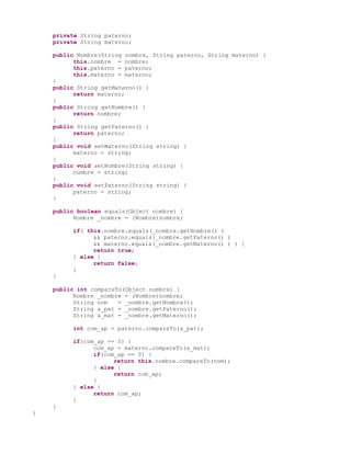 private String paterno;
    private String materno;

    public Nombre(String nombre, String paterno, String materno) {
          this.nombre = nombre;
          this.paterno = paterno;
          this.materno = materno;
    }
    public String getMaterno() {
          return materno;
    }
    public String getNombre() {
          return nombre;
    }
    public String getPaterno() {
          return paterno;
    }
    public void setMaterno(String string) {
          materno = string;
    }
    public void setNombre(String string) {
          nombre = string;
    }
    public void setPaterno(String string) {
          paterno = string;
    }

    public boolean equals(Object nombre) {
          Nombre _nombre = (Nombre)nombre;

         if( this.nombre.equals(_nombre.getNombre() )
               && paterno.equals(_nombre.getPaterno() )
               && materno.equals(_nombre.getMaterno() ) ) {
               return true;
         } else {
               return false;
         }
    }

    public int compareTo(Object nombre) {
          Nombre _nombre = (Nombre)nombre;
          String nom   = _nombre.getNombre();
          String a_pat = _nombre.getPaterno();
          String a_mat = _nombre.getMaterno();

         int com_ap = paterno.compareTo(a_pat);

         if(com_ap == 0) {
               com_ap = materno.compareTo(a_mat);
               if(com_ap == 0) {
                     return this.nombre.compareTo(nom);
               } else {
                     return com_ap;
               }
         } else {
               return com_ap;
         }
    }
}
 