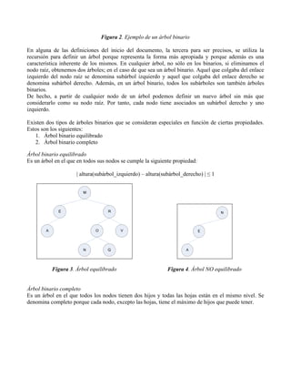 Figura 2. Ejemplo de un árbol binario

En alguna de las definiciones del inicio del documento, la tercera para ser precisos, se utiliza la
recursión para definir un árbol porque representa la forma más apropiada y porque además es una
característica inherente de los mismos. En cualquier árbol, no sólo en los binarios, si eliminamos el
nodo raíz, obtenemos dos árboles; en el caso de que sea un árbol binario. Aquel que colgaba del enlace
izquierdo del nodo raíz se denomina subárbol izquierdo y aquel que colgaba del enlace derecho se
denomina subárbol derecho. Además, en un árbol binario, todos los subárboles son también árboles
binarios.
De hecho, a partir de cualquier nodo de un árbol podemos definir un nuevo árbol sin más que
considerarlo como su nodo raíz. Por tanto, cada nodo tiene asociados un subárbol derecho y uno
izquierdo.

Existen dos tipos de árboles binarios que se consideran especiales en función de ciertas propiedades.
Estos son los siguientes:
   1. Árbol binario equilibrado
   2. Árbol binario completo

Árbol binario equilibrado
Es un árbol en el que en todos sus nodos se cumple la siguiente propiedad:

                      | altura(subárbol_izquierdo) – altura(subárbol_derecho) | ≤ 1


                         M




              E                      R                                                N



        A                     O           V                                  E




                         N          Q                                 A




            Figura 3. Árbol equilibrado                       Figura 4. Árbol NO equilibrado


Árbol binario completo
Es un árbol en el que todos los nodos tienen dos hijos y todas las hojas están en el mismo nivel. Se
denomina completo porque cada nodo, excepto las hojas, tiene el máximo de hijos que puede tener.
 